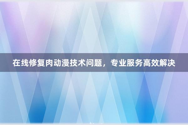 在线修复肉动漫技术问题，专业服务高效解决