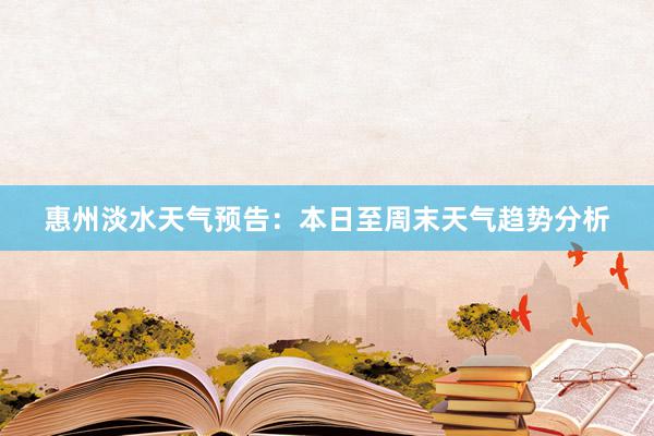 惠州淡水天气预告：本日至周末天气趋势分析